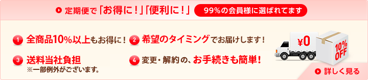 定期便で「お得に！」「便利に！」99％の会員様に選ばれてます (1)特別価格全商品10%以上もお得に！ (2)希望のタイミングでお届けします！ (3)送料当社負担（※一部例外がございます。） (4)変更・解約の、お手続きも簡単！ 詳しく見る