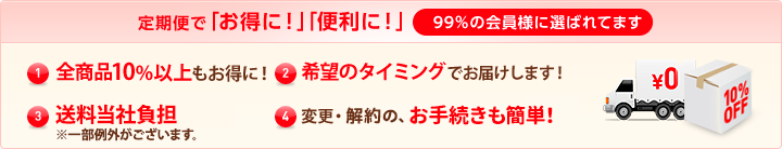 定期便で「お得に！」「便利に！」99％の会員様に選ばれてます (1)特別価格全商品10%以上もお得に！ (2)希望のタイミングでお届けします！ (3)送料当社負担（一部例外がございます。） (4)変更・解約の、お手続きも簡単！