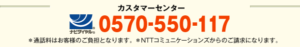 カスタマーセンター [ナビダイヤル] 0570-550-117 ※通信料はお客様のご負担となります。 ※NTTコミュニケーションズからのご請求になります。