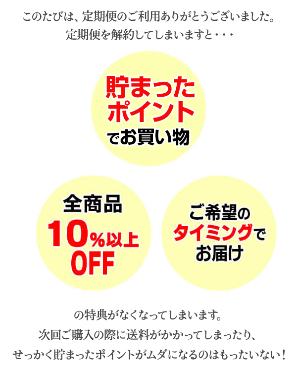 定期便を解約してしまいますと・・・　貯まったポイントでお買い物、全商品10％以上OFF、ご希望のタイミングでお届けの特典がなくなってしまいます。